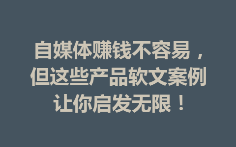 自媒体赚钱不容易，但这些产品软文案例让你启发无限！
