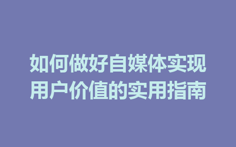 如何做好自媒体实现用户价值的实用指南