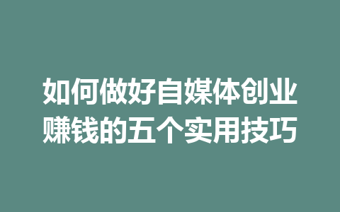 如何做好自媒体创业赚钱的五个实用技巧