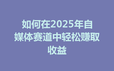 如何在2025年自媒体赛道中轻松赚取收益